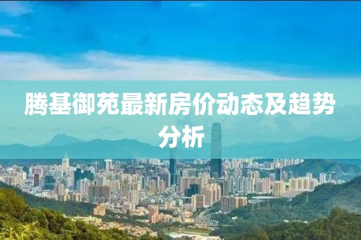 腾基御苑最新房价动态及趋势分析