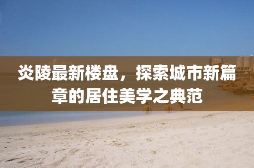 炎陵最新楼盘，探索城市新篇章的居住美学之典范