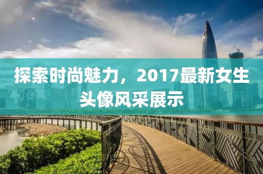 探索时尚魅力，2017最新女生头像风采展示