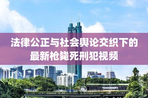 法律公正与社会舆论交织下的最新枪毙死刑犯视频