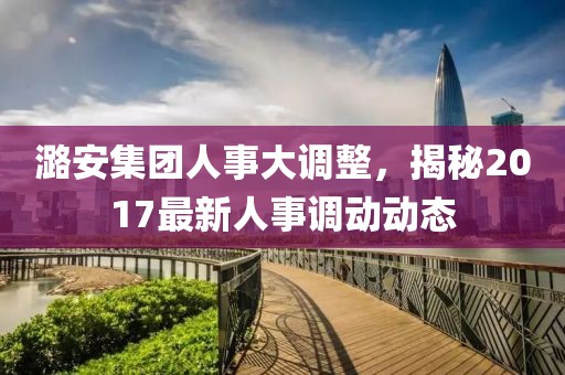 潞安集团人事大调整，揭秘2017最新人事调动动态