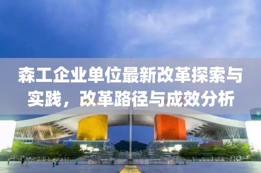 森工企业单位最新改革探索与实践，改革路径与成效分析