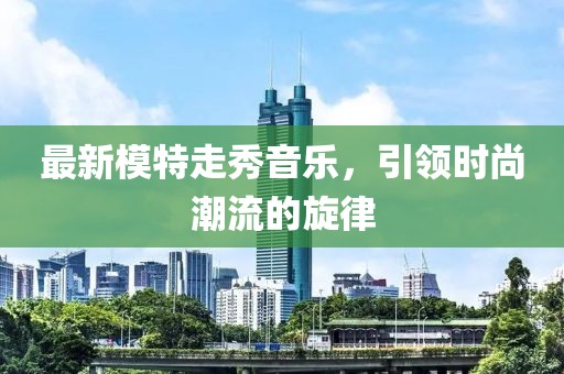 最新模特走秀音乐，引领时尚潮流的旋律
