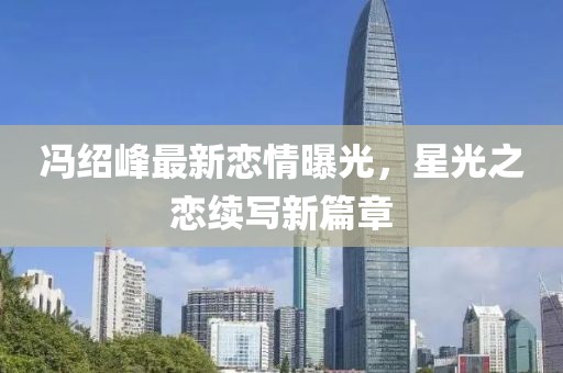 冯绍峰最新恋情曝光，星光之恋续写新篇章