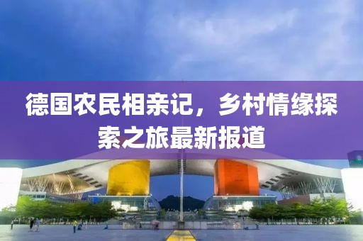 德国农民相亲记，乡村情缘探索之旅最新报道