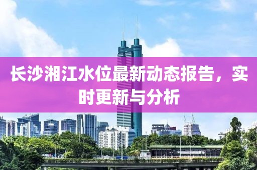 长沙湘江水位最新动态报告，实时更新与分析
