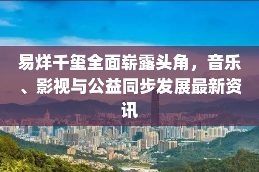 易烊千玺全面崭露头角，音乐、影视与公益同步发展最新资讯