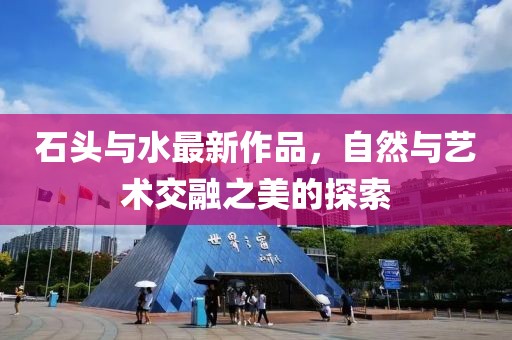 石头与水最新作品，自然与艺术交融之美的探索