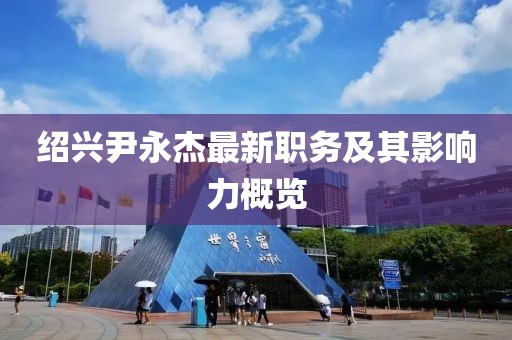 绍兴尹永杰最新职务及其影响力概览