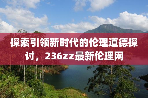 探索引领新时代的伦理道德探讨，236zz最新伦理网