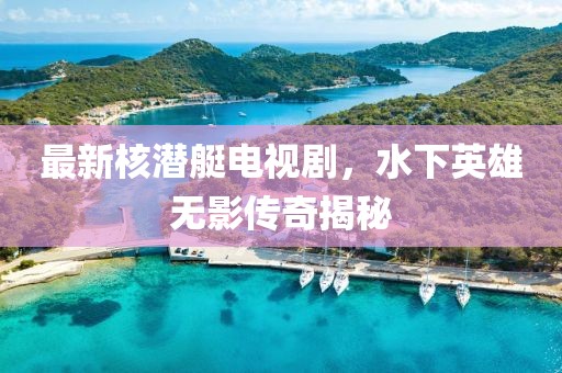 最新核潜艇电视剧，水下英雄无影传奇揭秘