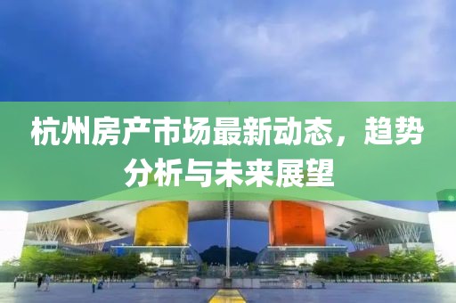 杭州房产市场最新动态，趋势分析与未来展望