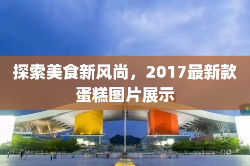 探索美食新风尚，2017最新款蛋糕图片展示