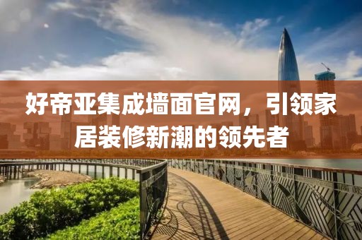 好帝亚集成墙面官网，引领家居装修新潮的领先者