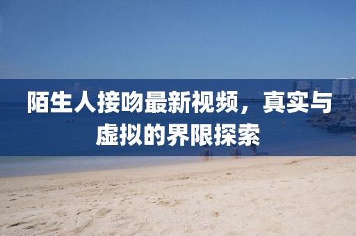 陌生人接吻最新视频，真实与虚拟的界限探索