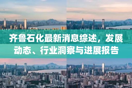 齐鲁石化最新消息综述，发展动态、行业洞察与进展报告