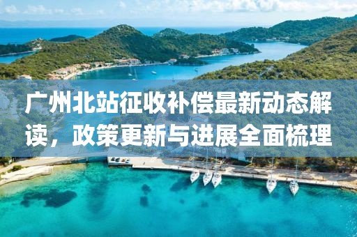 广州北站征收补偿最新动态解读，政策更新与进展全面梳理