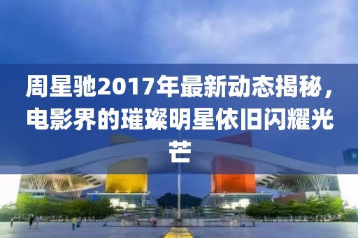 周星驰2017年最新动态揭秘，电影界的璀璨明星依旧闪耀光芒