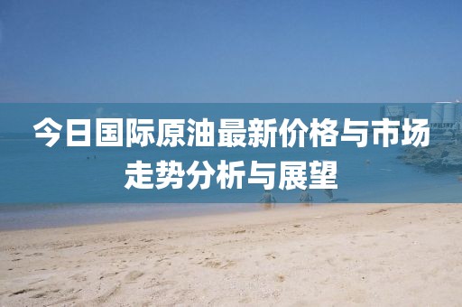 今日国际原油最新价格与市场走势分析与展望