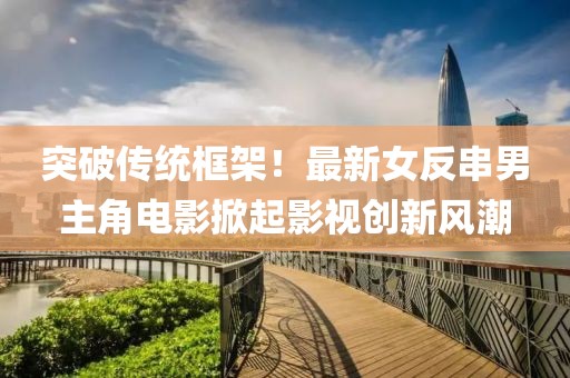 突破传统框架！最新女反串男主角电影掀起影视创新风潮