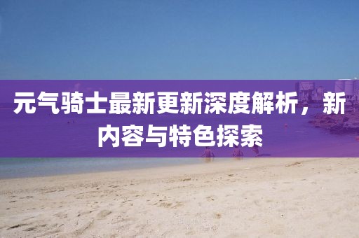 元气骑士最新更新深度解析，新内容与特色探索