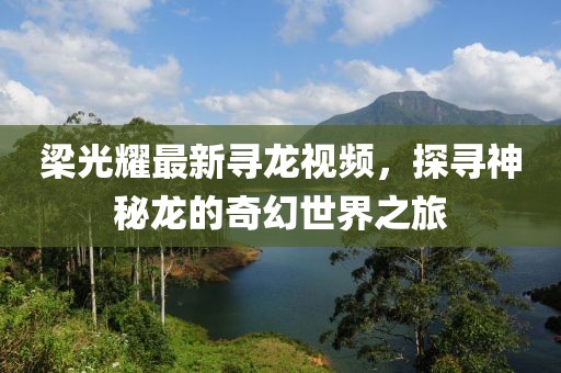 梁光耀最新寻龙视频，探寻神秘龙的奇幻世界之旅