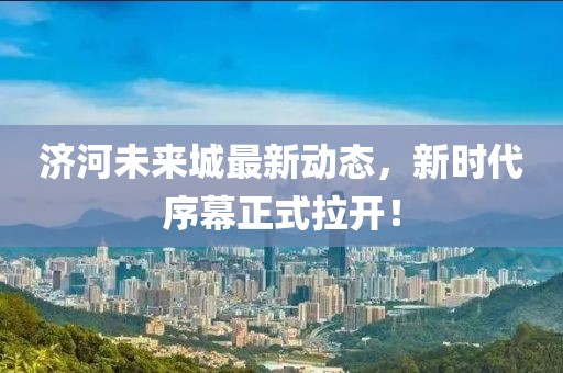 济河未来城最新动态，新时代序幕正式拉开！