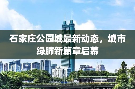 石家庄公园城最新动态，城市绿肺新篇章启幕