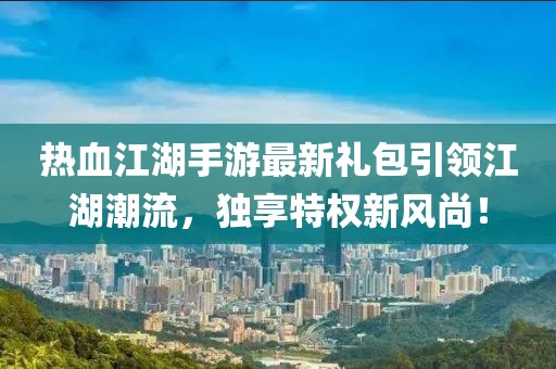 热血江湖手游最新礼包引领江湖潮流，独享特权新风尚！