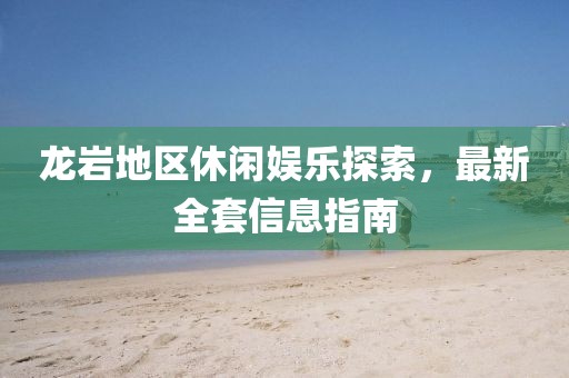 龙岩地区休闲娱乐探索，最新全套信息指南
