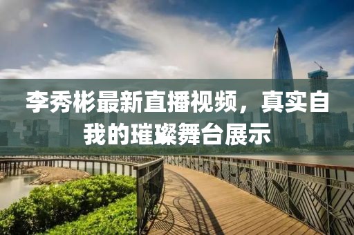 李秀彬最新直播视频，真实自我的璀璨舞台展示