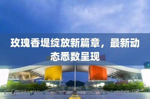 玫瑰香堤绽放新篇章，最新动态悉数呈现