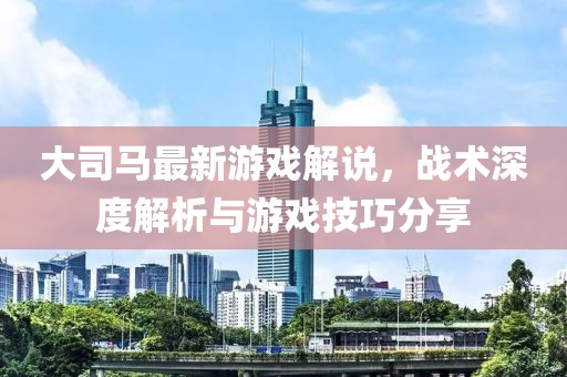大司马最新游戏解说，战术深度解析与游戏技巧分享