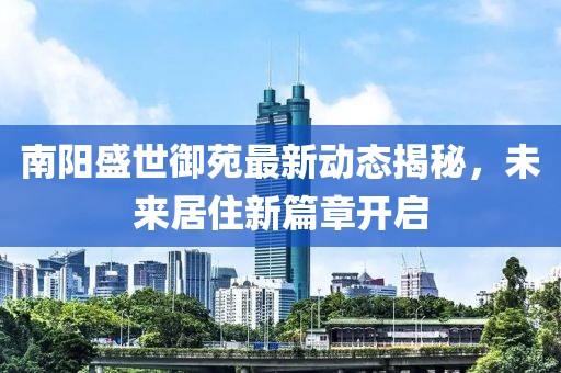 南阳盛世御苑最新动态揭秘，未来居住新篇章开启