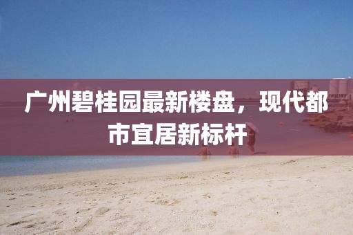 广州碧桂园最新楼盘，现代都市宜居新标杆