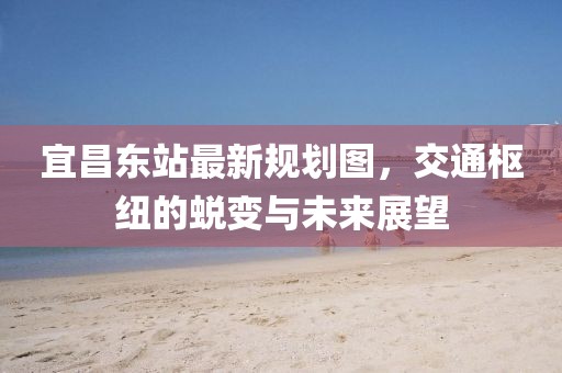 宜昌东站最新规划图，交通枢纽的蜕变与未来展望