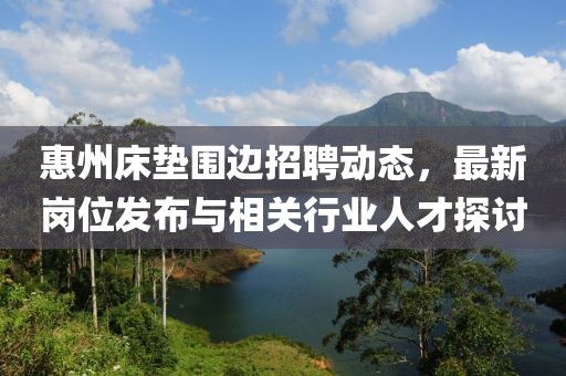 惠州床垫围边招聘动态，最新岗位发布与相关行业人才探讨