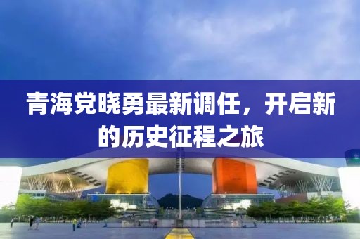 青海党晓勇最新调任，开启新的历史征程之旅