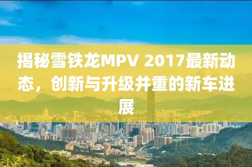 揭秘雪铁龙MPV 2017最新动态，创新与升级并重的新车进展