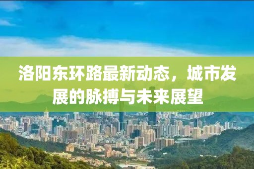 洛阳东环路最新动态，城市发展的脉搏与未来展望