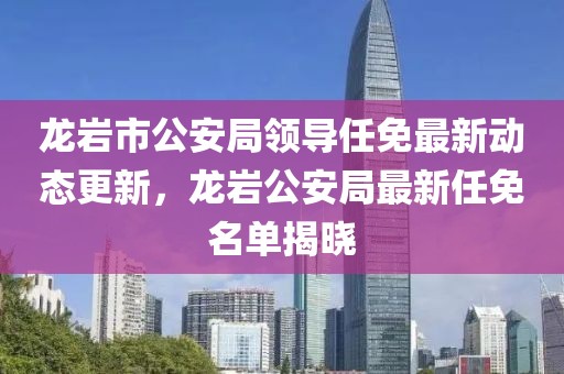 龙岩市公安局领导任免最新动态更新，龙岩公安局最新任免名单揭晓