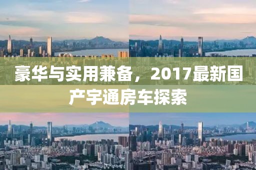 豪华与实用兼备，2017最新国产宇通房车探索