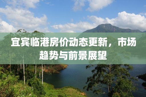 宜宾临港房价动态更新，市场趋势与前景展望