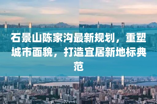 石景山陈家沟最新规划，重塑城市面貌，打造宜居新地标典范