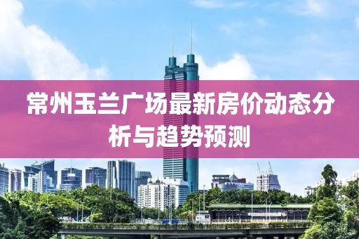 常州玉兰广场最新房价动态分析与趋势预测