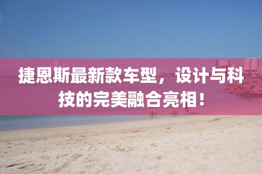 捷恩斯最新款车型，设计与科技的完美融合亮相！