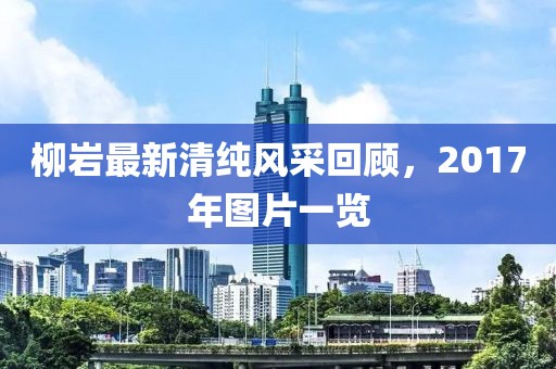 柳岩最新清纯风采回顾，2017年图片一览