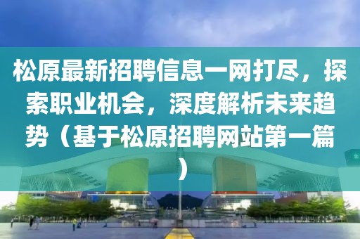 松原最新招聘信息一网打尽，探索职业机会，深度解析未来趋势（基于松原招聘网站第一篇）