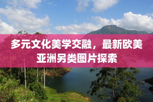 多元文化美学交融，最新欧美亚洲另类图片探索