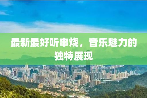 最新最好听串烧，音乐魅力的独特展现